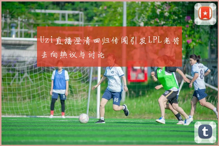 Uzi直播澄清回归传闻引发LPL老将去向热议与讨论