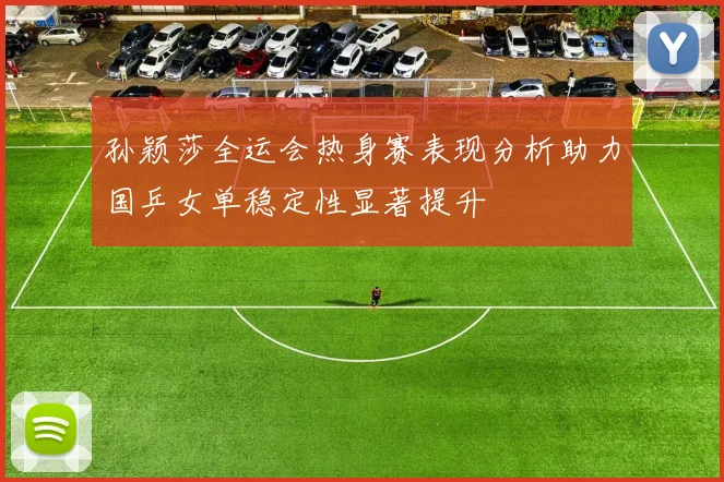 孙颖莎全运会热身赛表现分析助力国乒女单稳定性显著提升