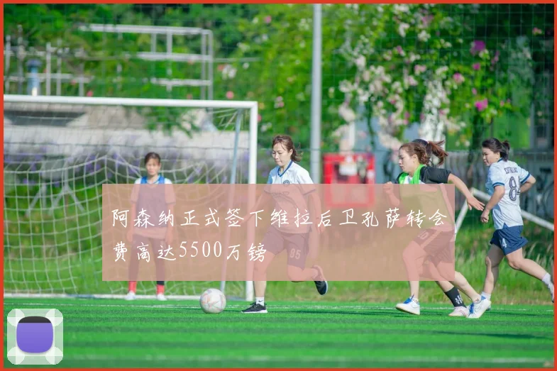 阿森纳正式签下维拉后卫孔萨转会费高达5500万镑