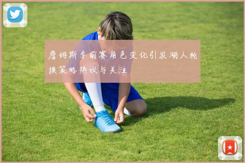 詹姆斯季前赛角色变化引发湖人轮换策略热议与关注