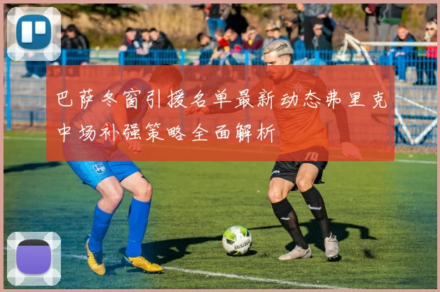 巴萨冬窗引援名单最新动态弗里克中场补强策略全面解析