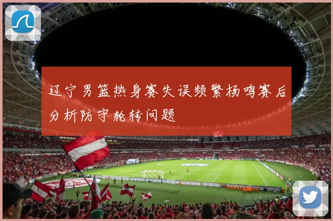 辽宁男篮热身赛失误频繁杨鸣赛后分析防守轮转问题