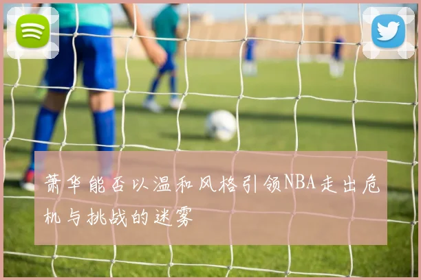 萧华能否以温和风格引领NBA走出危机与挑战的迷雾