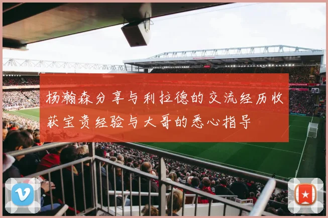 杨瀚森分享与利拉德的交流经历收获宝贵经验与大哥的悉心指导