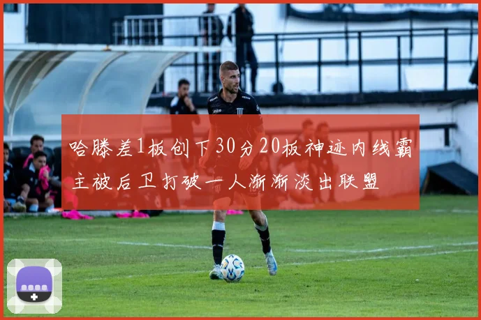 哈滕差1板创下30分20板神迹内线霸主被后卫打破一人渐渐淡出联盟