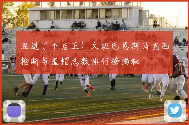 混进了个后卫！文班巴恩斯马克西抢断与盖帽总数排行榜揭秘