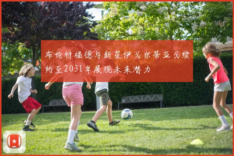 布伦特福德与新星伊戈尔蒂亚戈续约至2031年展现未来潜力