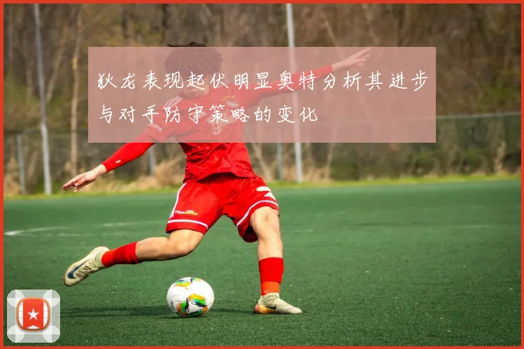 狄龙表现起伏明显奥特分析其进步与对手防守策略的变化