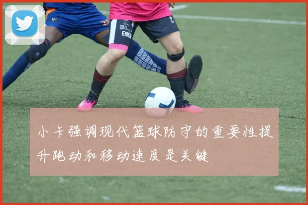 小卡强调现代篮球防守的重要性提升跑动和移动速度是关键