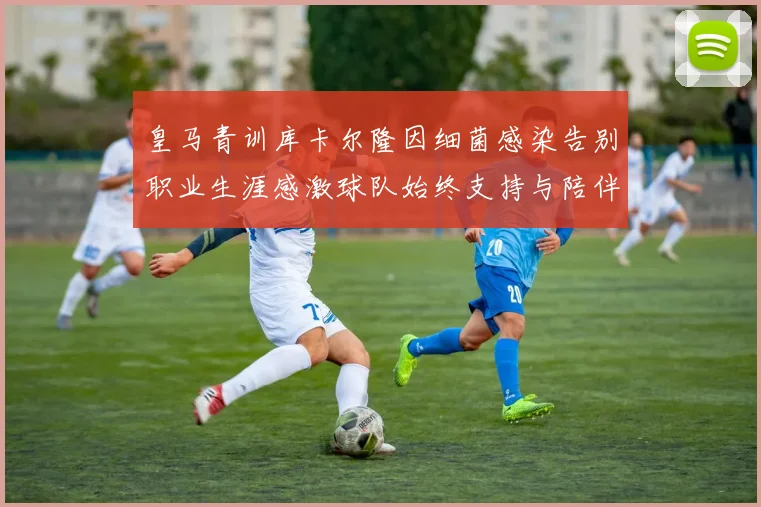 皇马青训库卡尔隆因细菌感染告别职业生涯感激球队始终支持与陪伴